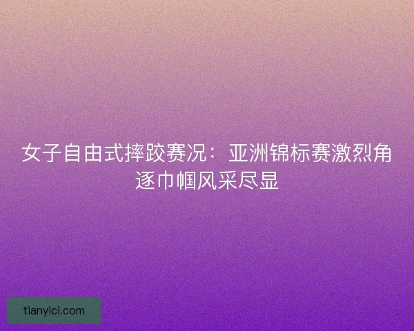 女子自由式摔跤赛况：亚洲锦标赛激烈角逐巾帼风采尽显
