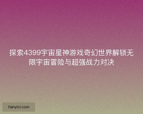 探索4399宇宙星神游戏奇幻世界解锁无限宇宙冒险与超强战力对决