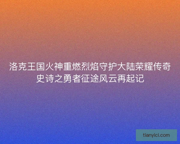 洛克王国火神重燃烈焰守护大陆荣耀传奇史诗之勇者征途风云再起记