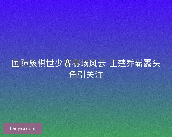 国际象棋世少赛赛场风云 王楚乔崭露头角引关注