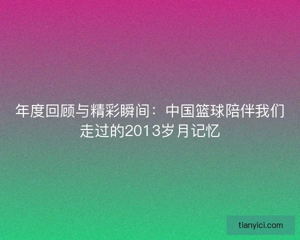 年度回顾与精彩瞬间:中国篮球陪伴我们走过的2013岁月记忆 年度回顾与精彩瞬间:中国篮球陪伴我们走过的2013岁月记忆