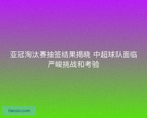 亚冠淘汰赛抽签结果揭晓 中超球队面临严峻挑战和考验