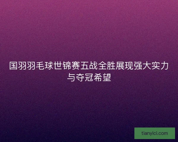 国羽羽毛球世锦赛五战全胜展现强大实力与夺冠希望 国羽羽毛球世锦赛五战全胜展现强大实力与夺冠希望