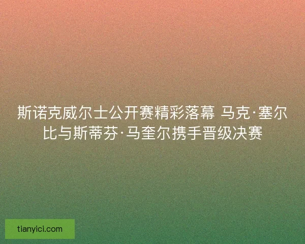 斯诺克威尔士公开赛精彩落幕 马克·塞尔比与斯蒂芬·马奎尔携手晋级决赛 斯诺克威尔士公开赛精彩落幕 马克·塞尔比与斯蒂芬·马奎尔携手晋级决赛