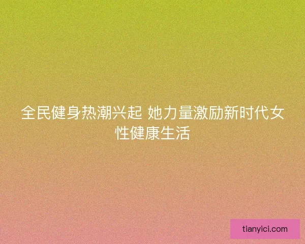 全民健身热潮兴起 她力量激励新时代女性健康生活 全民健身热潮兴起 她力量激励新时代女性健康生活
