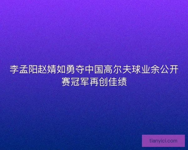 李孟阳赵婧如勇夺中国高尔夫球业余公开赛冠军再创佳绩