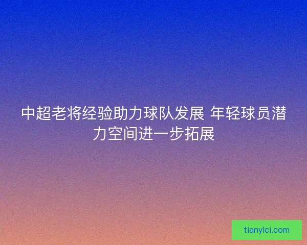中超老将经验助力球队发展 年轻球员潜力空间进一步拓展 中超老将经验助力球队发展 年轻球员潜力空间进一步拓展