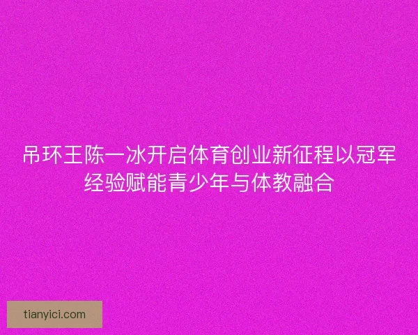 吊环王陈一冰开启体育创业新征程以冠军经验赋能青少年与体教融合