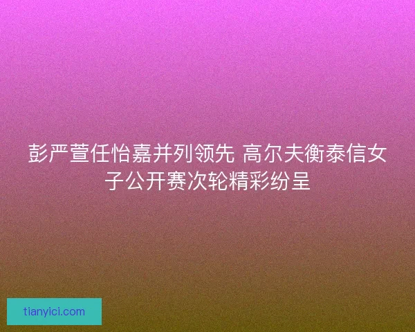 彭严萱任怡嘉并列领先 高尔夫衡泰信女子公开赛次轮精彩纷呈