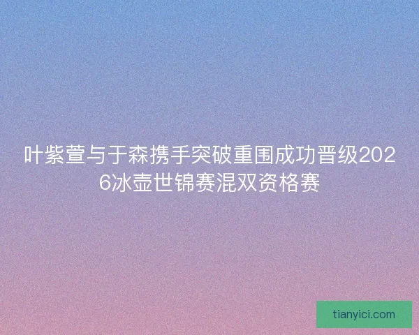 叶紫萱与于森携手突破重围成功晋级2026冰壶世锦赛混双资格赛 叶紫萱与于森携手突破重围成功晋级2026冰壶世锦赛混双资格赛