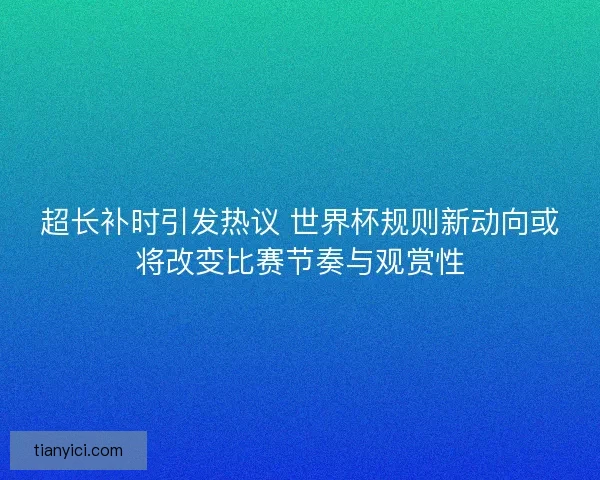 超长补时引发热议 世界杯规则新动向或将改变比赛节奏与观赏性 超长补时引发热议 世界杯规则新动向或将改变比赛节奏与观赏性