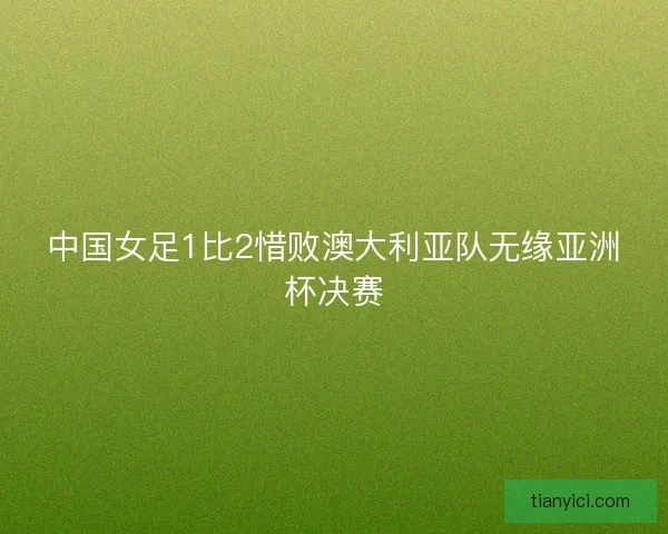 中国女足1比2惜败澳大利亚队无缘亚洲杯决赛 中国女足1比2惜败澳大利亚队无缘亚洲杯决赛