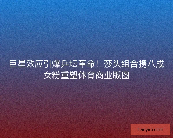 巨星效应引爆乒坛革命！莎头组合携八成女粉重塑体育商业版图