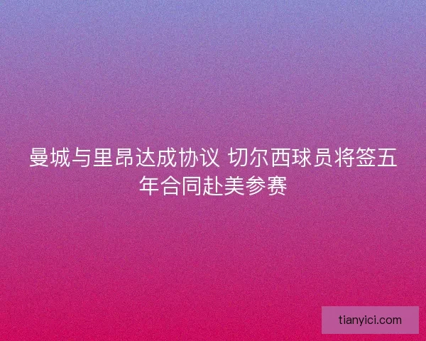 曼城与里昂达成协议 切尔西球员将签五年合同赴美参赛 曼城与里昂达成协议 切尔西球员将签五年合同赴美参赛