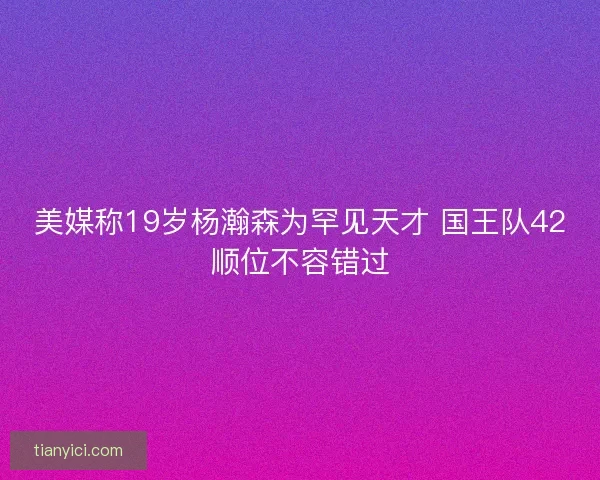 美媒称19岁杨瀚森为罕见天才 国王队42顺位不容错过 美媒称19岁杨瀚森为罕见天才 国王队42顺位不容错过