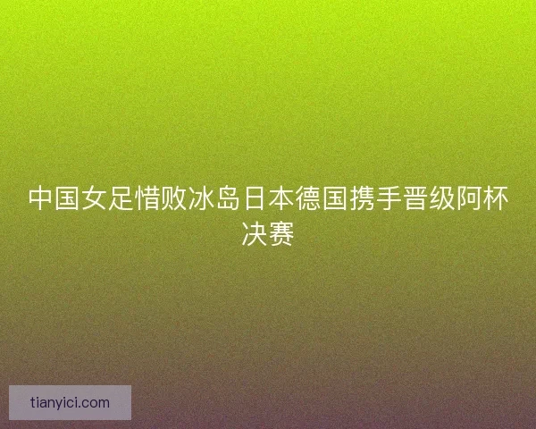 中国女足惜败冰岛日本德国携手晋级阿杯决赛 中国女足惜败冰岛日本德国携手晋级阿杯决赛