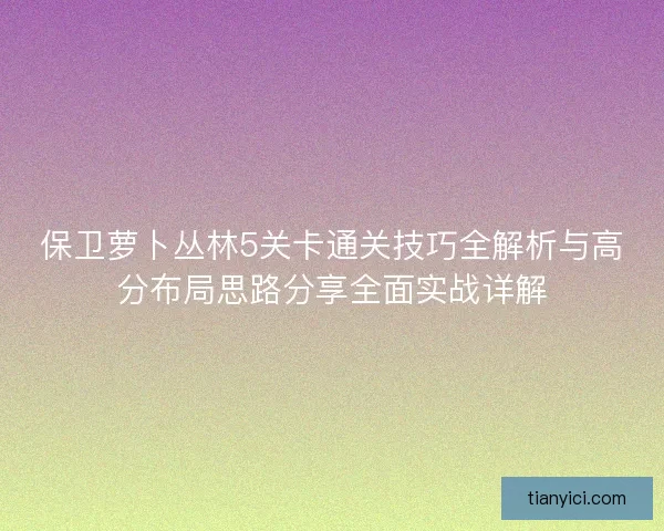 保卫萝卜丛林5关卡通关技巧全解析与高分布局思路分享全面实战详解 保卫萝卜丛林5关卡通关技巧全解析与高分布局思路分享全面实战详解