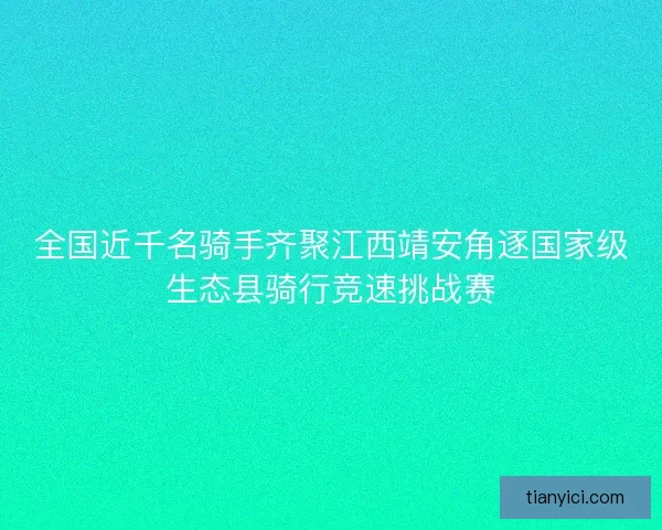 全国近千名骑手齐聚江西靖安角逐国家级生态县骑行竞速挑战赛